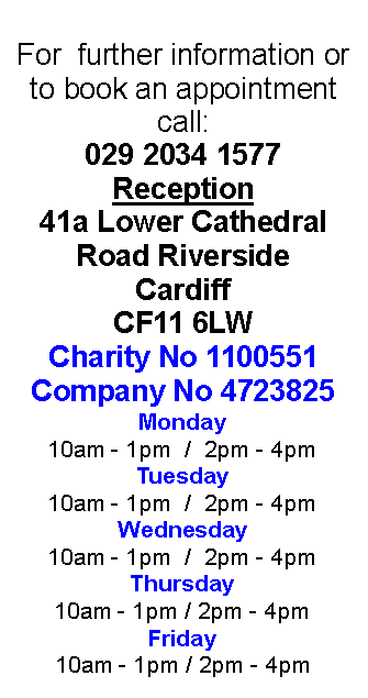 Text Box: For  further information or to book an appointment call:029 2034 1577Reception41a Lower Cathedral Road RiversideCardiffCF11 6LWCharity No 1100551Company No 4723825Monday10am - 1pm  /  2pm - 4pmTuesday10am - 1pm  /  2pm - 4pmWednesday 10am - 1pm  /  2pm - 4pmThursday10am - 1pm / 2pm - 4pmFriday10am - 1pm / 2pm - 4pm 