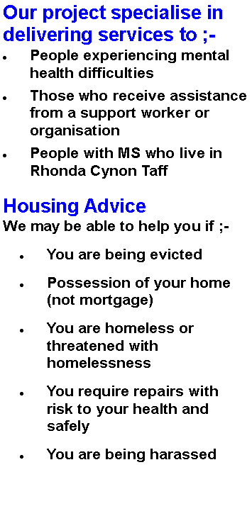 Text Box: Our project specialise in delivering services to ;-People experiencing mental health difficulties  Those who receive assistance from a support worker or organisationPeople with MS who live in Rhonda Cynon TaffHousing AdviceWe may be able to help you if ;-
You are being evictedPossession of your home (not mortgage)You are homeless or threatened with homelessnessYou require repairs with risk to your health and safelyYou are being harassed