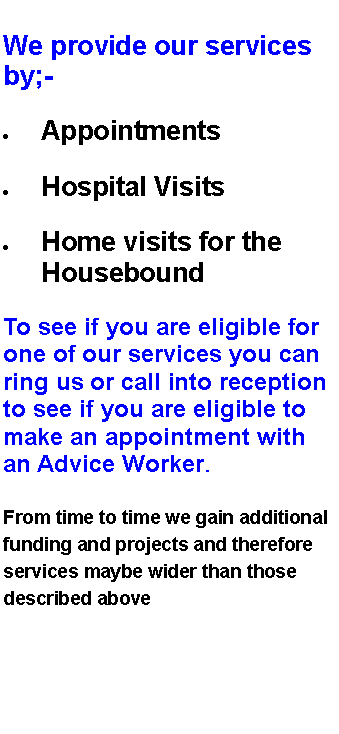 Text Box: We provide our services by;-AppointmentsHospital VisitsHome visits for the HouseboundTo see if you are eligible for one of our services you can ring us or call into reception to see if you are eligible to make an appointment with an Advice Worker.From time to time we gain additional funding and projects and therefore services maybe wider than those described above