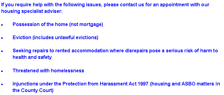 Text Box: If you require help with the following issues, please contact us for an appointment with our housing specialist adviser: Possession of the home (not mortgage)Eviction (includes unlawful evictions)Seeking repairs to rented accommodation where disrepairs pose a serious risk of harm to health and safetyThreatened with homelessnessInjunctions under the Protection from Harassment Act 1997 (housing and ASBO matters in the County Court)